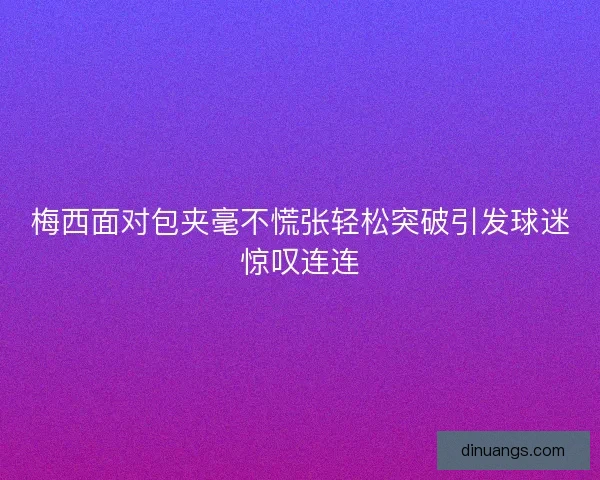 梅西面对包夹毫不慌张轻松突破引发球迷惊叹连连