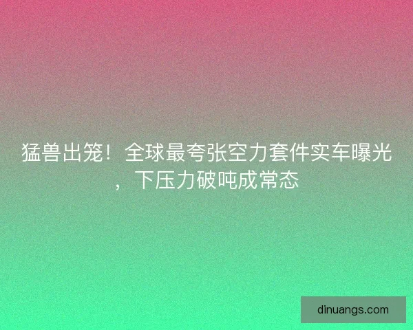 猛兽出笼！全球最夸张空力套件实车曝光，下压力破吨成常态