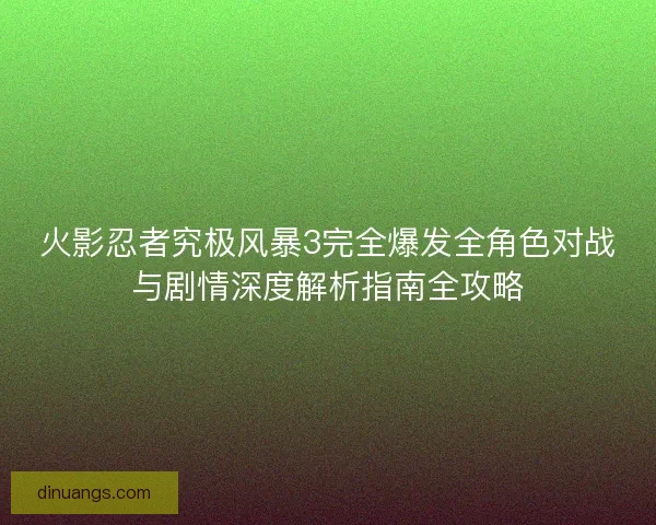 火影忍者究极风暴3完全爆发全角色对战与剧情深度解析指南全攻略