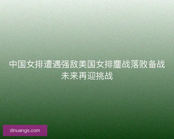 中国女排遭遇强敌美国女排鏖战落败备战未来再迎挑战