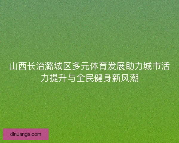 山西长治潞城区多元体育发展助力城市活力提升与全民健身新风潮