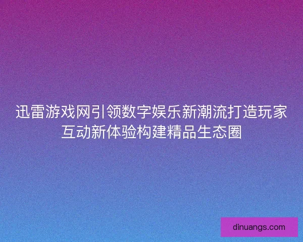 迅雷游戏网引领数字娱乐新潮流打造玩家互动新体验构建精品生态圈