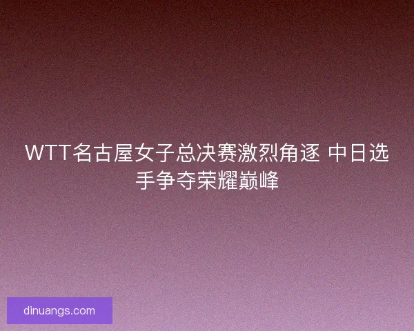 WTT名古屋女子总决赛激烈角逐 中日选手争夺荣耀巅峰