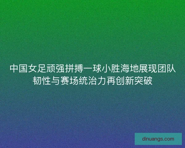 中国女足顽强拼搏一球小胜海地展现团队韧性与赛场统治力再创新突破