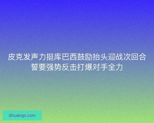 皮克发声力挺库巴西鼓励抬头迎战次回合誓要强势反击打爆对手全力