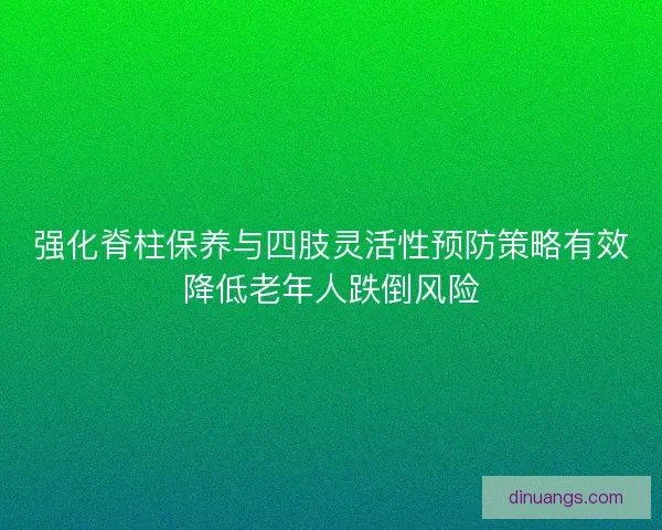 强化脊柱保养与四肢灵活性预防策略有效降低老年人跌倒风险 强化脊柱保养与四肢灵活性预防策略有效降低老年人跌倒风险