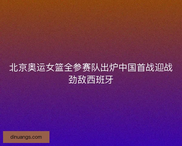 北京奥运女篮全参赛队出炉中国首战迎战劲敌西班牙