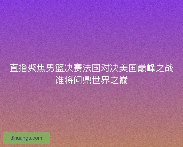 直播聚焦男篮决赛法国对决美国巅峰之战谁将问鼎世界之巅 直播聚焦男篮决赛法国对决美国巅峰之战谁将问鼎世界之巅