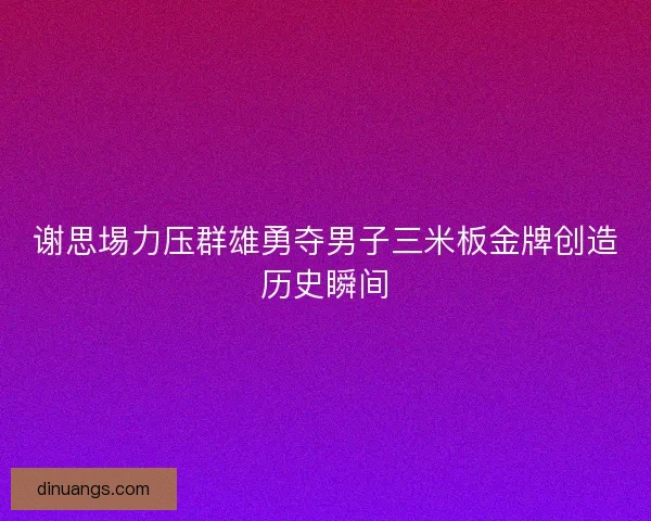 谢思埸力压群雄勇夺男子三米板金牌创造历史瞬间