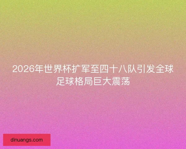 2026年世界杯扩军至四十八队引发全球足球格局巨大震荡