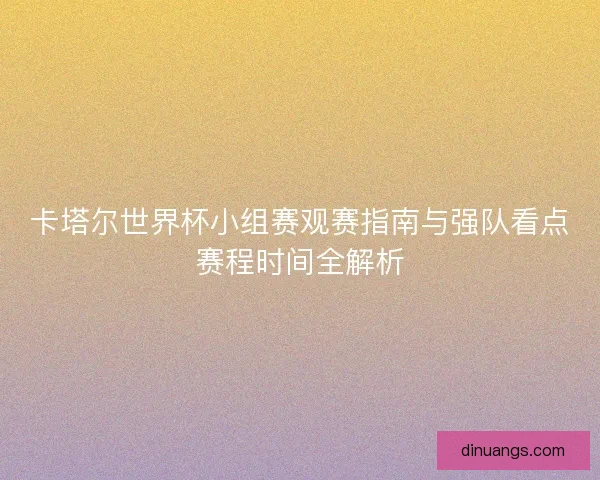 卡塔尔世界杯小组赛观赛指南与强队看点赛程时间全解析