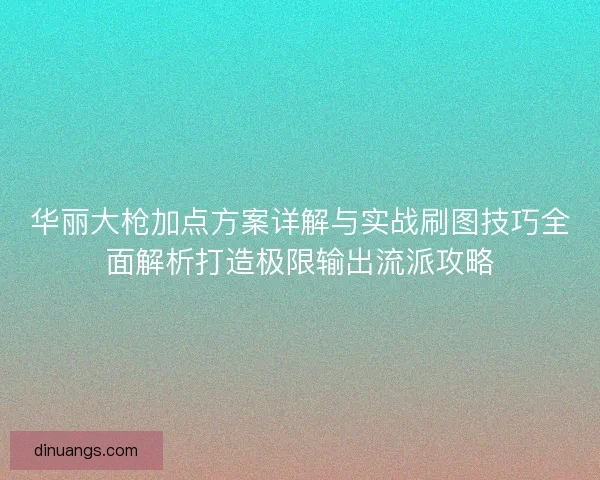 华丽大枪加点方案详解与实战刷图技巧全面解析打造极限输出流派攻略