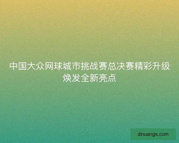 中国大众网球城市挑战赛总决赛精彩升级焕发全新亮点