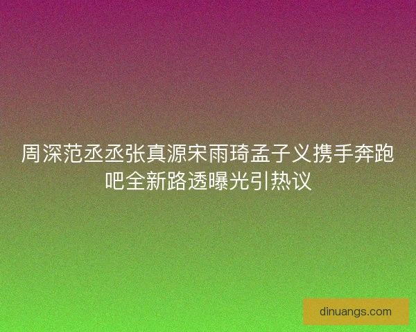 周深范丞丞张真源宋雨琦孟子义携手奔跑吧全新路透曝光引热议