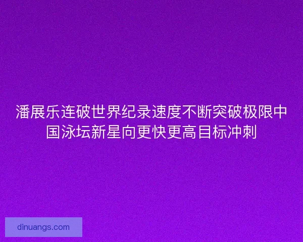 潘展乐连破世界纪录速度不断突破极限中国泳坛新星向更快更高目标冲刺