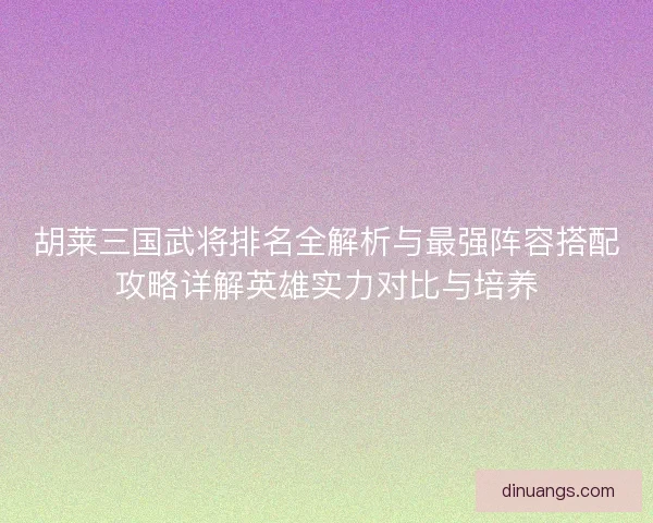 胡莱三国武将排名全解析与最强阵容搭配攻略详解英雄实力对比与培养