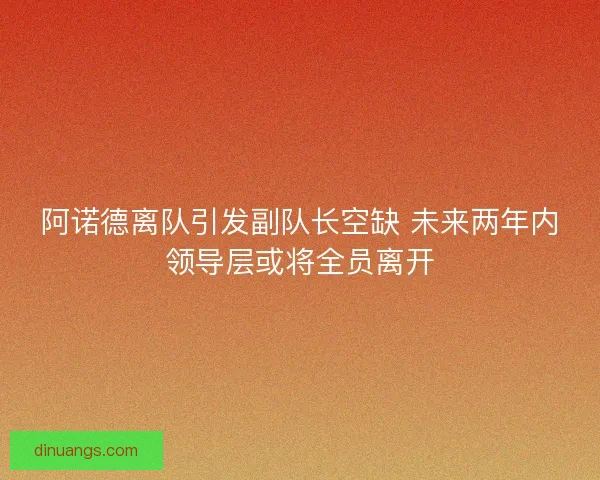 阿诺德离队引发副队长空缺 未来两年内领导层或将全员离开