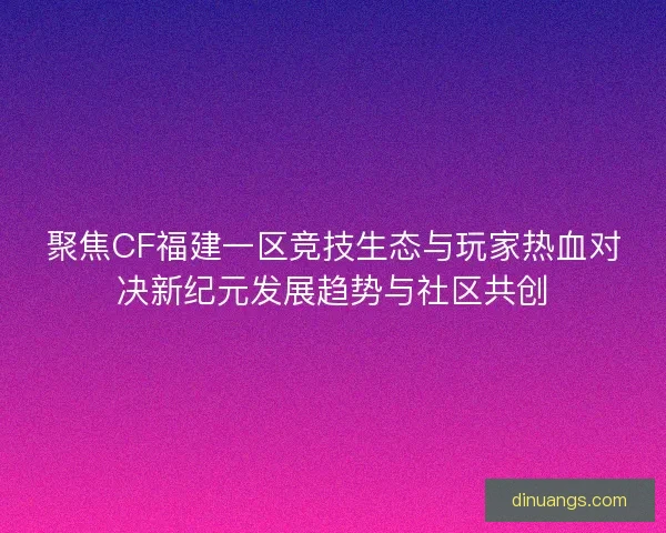 聚焦CF福建一区竞技生态与玩家热血对决新纪元发展趋势与社区共创